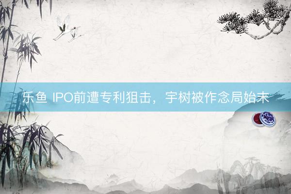 乐鱼 IPO前遭专利狙击,宇树被作念局始末