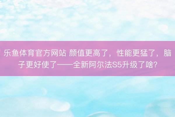 乐鱼体育官方网站 颜值更高了,性能更猛了,脑子更好使了——全新阿尔法S5升级了啥?