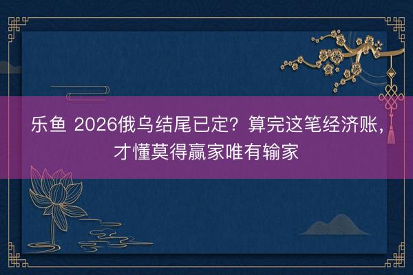 乐鱼 2026俄乌结尾已定？算完这笔经济账，才懂莫得赢家唯有输家