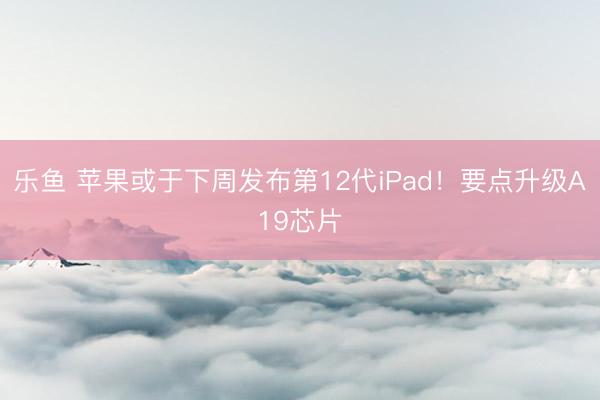 乐鱼 苹果或于下周发布第12代iPad！要点升级A19芯片