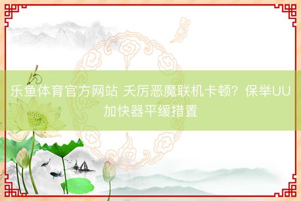 乐鱼体育官方网站 夭厉恶魔联机卡顿？保举UU加快器平缓措置