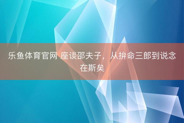 乐鱼体育官网 座谈邵夫子，从拚命三郎到说念在斯矣