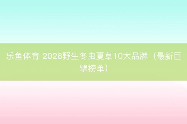 乐鱼体育 2026野生冬虫夏草10大品牌（最新巨擘榜单）