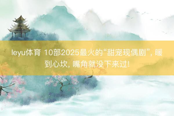 leyu体育 10部2025最火的“甜宠现偶剧”, 暖到心坎, 嘴角就没下来过!