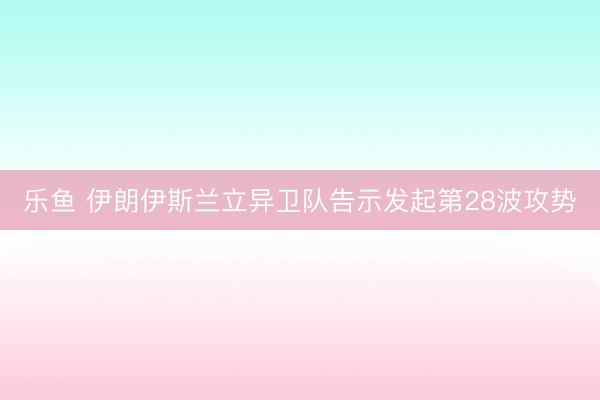 乐鱼 伊朗伊斯兰立异卫队告示发起第28波攻势