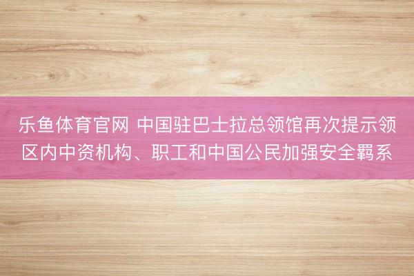 乐鱼体育官网 中国驻巴士拉总领馆再次提示领区内中资机构、职工和中国公民加强安全羁系