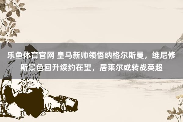 乐鱼体育官网 皇马新帅领悟纳格尔斯曼，维尼修斯景色回升续约在望，居莱尔或转战英超