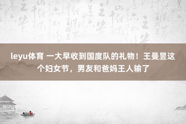 leyu体育 一大早收到国度队的礼物！王曼昱这个妇女节，男友和爸妈王人输了
