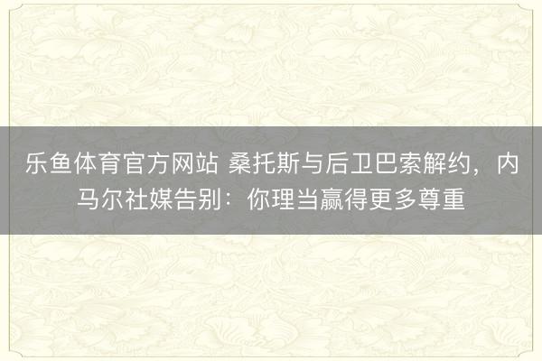 乐鱼体育官方网站 桑托斯与后卫巴索解约，内马尔社媒告别：你理当赢得更多尊重