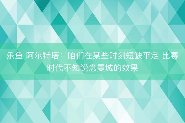 乐鱼 阿尔特塔：咱们在某些时刻短缺平定 比赛时代不知说念曼城的效果