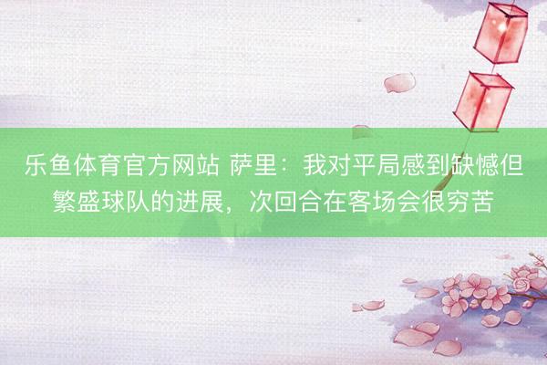 乐鱼体育官方网站 萨里：我对平局感到缺憾但繁盛球队的进展，次回合在客场会很穷苦