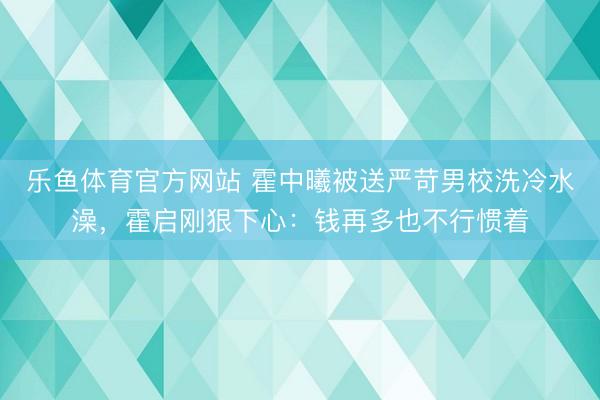 乐鱼体育官方网站 霍中曦被送严苛男校洗冷水澡，霍启刚狠下心：钱再多也不行惯着
