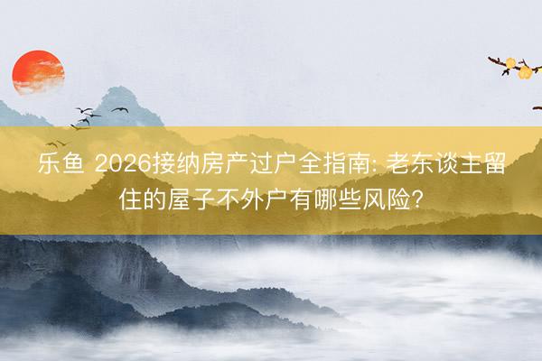 乐鱼 2026接纳房产过户全指南: 老东谈主留住的屋子不外户有哪些风险?