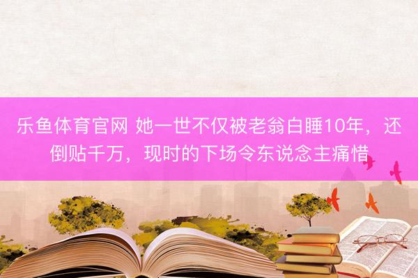 乐鱼体育官网 她一世不仅被老翁白睡10年，还倒贴千万，现时的下场令东说念主痛惜