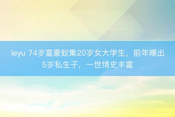 leyu 74岁富豪蚁集20岁女大学生，前年曝出5岁私生子，一世情史丰富