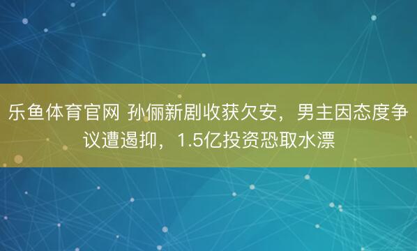 乐鱼体育官网 孙俪新剧收获欠安，男主因态度争议遭遏抑，1.5亿投资恐取水漂