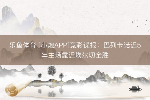 乐鱼体育 [小炮APP]竞彩谍报：巴列卡诺近5年主场靠近埃尔切全胜