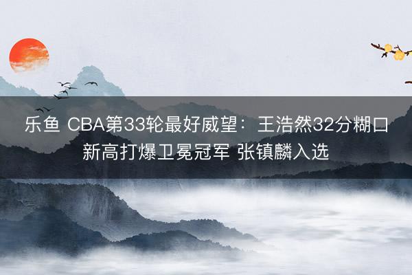 乐鱼 CBA第33轮最好威望：王浩然32分糊口新高打爆卫冕冠军 张镇麟入选