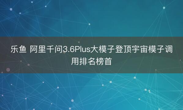 乐鱼 阿里千问3.6Plus大模子登顶宇宙模子调用排名榜首