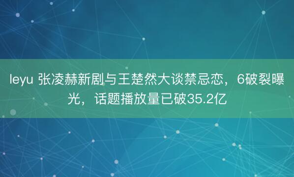 leyu 张凌赫新剧与王楚然大谈禁忌恋，6破裂曝光，话题播放量已破35.2亿