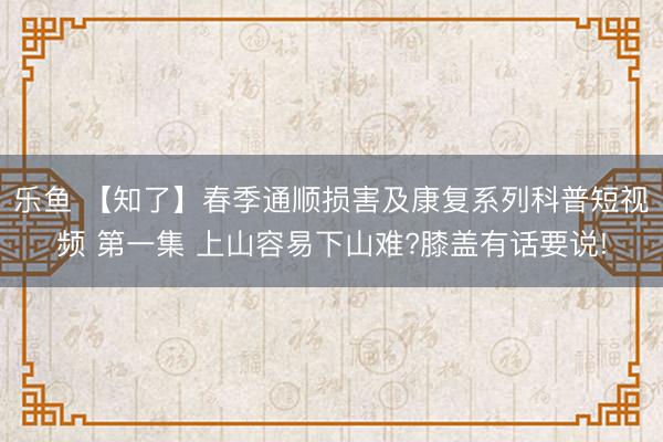 乐鱼 【知了】春季通顺损害及康复系列科普短视频 第一集 上山容易下山难?膝盖有话要说!