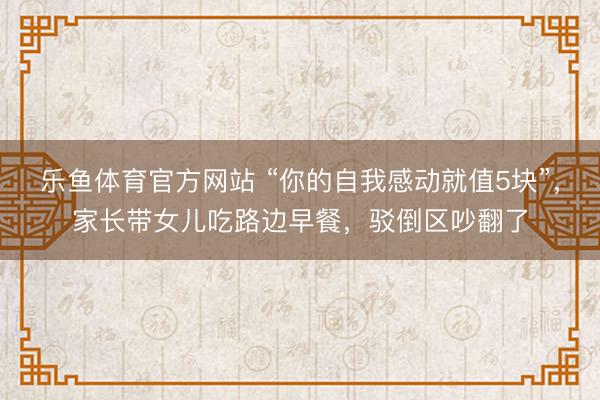 乐鱼体育官方网站 “你的自我感动就值5块”，家长带女儿吃路边早餐，驳倒区吵翻了