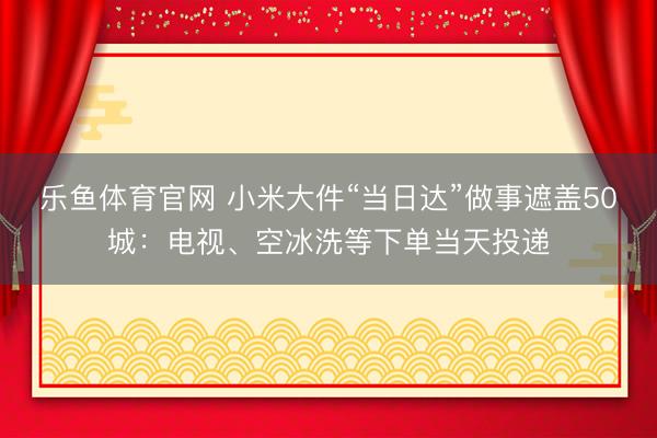 乐鱼体育官网 小米大件“当日达”做事遮盖50城:电视、空冰洗等下单当天投递
