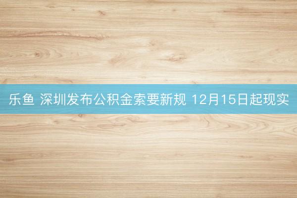 乐鱼 深圳发布公积金索要新规 12月15日起现实