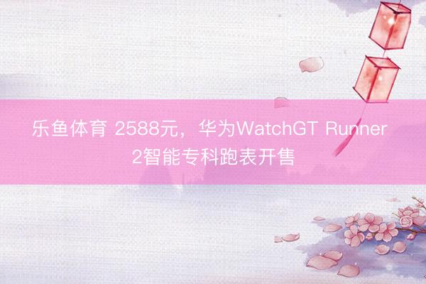 乐鱼体育 2588元，华为WatchGT Runner 2智能专科跑表开售