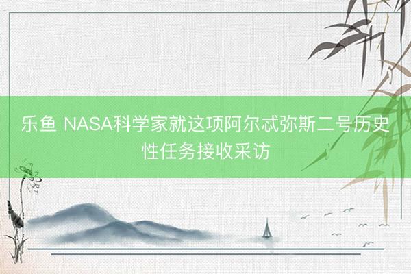 乐鱼 NASA科学家就这项阿尔忒弥斯二号历史性任务接收采访