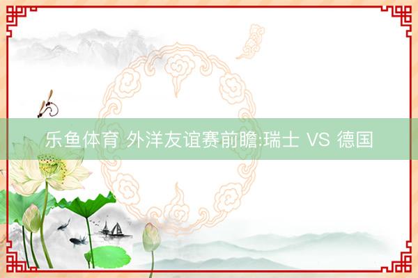 乐鱼体育 外洋友谊赛前瞻:瑞士 VS 德国
