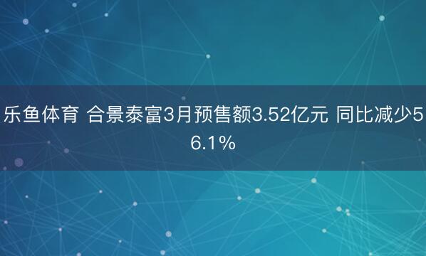 乐鱼体育 合景泰富3月预售额3.52亿元 同比减少56.1%