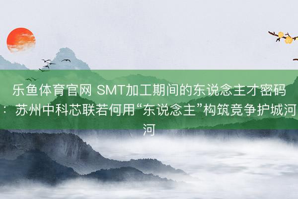 乐鱼体育官网 SMT加工期间的东说念主才密码：苏州中科芯联若何用“东说念主”构筑竞争护城河