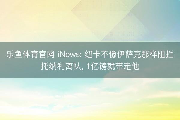 乐鱼体育官网 iNews: 纽卡不像伊萨克那样阻拦托纳利离队, 1亿镑就带走他