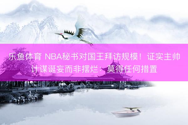 乐鱼体育 NBA秘书对国王拜访规模！证实主帅计谋诞妄而非摆烂：莫得任何措置