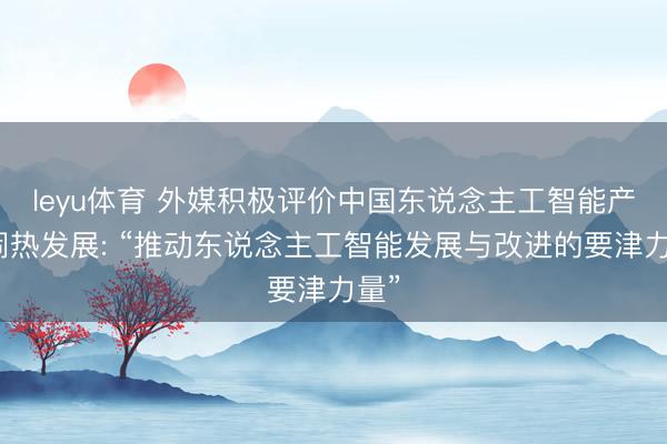 leyu体育 外媒积极评价中国东说念主工智能产业闹热发展: “推动东说念主工智能发展与改进的要津力量”