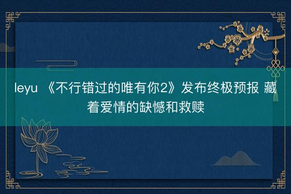 leyu 《不行错过的唯有你2》发布终极预报 藏着爱情的缺憾和救赎