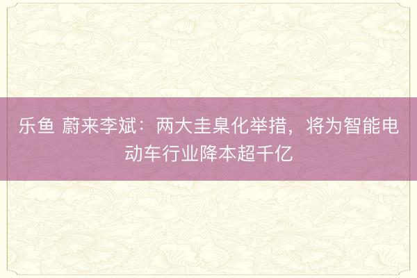 乐鱼 蔚来李斌：两大圭臬化举措，将为智能电动车行业降本超千亿