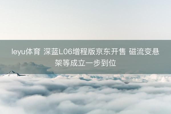leyu体育 深蓝L06增程版京东开售 磁流变悬架等成立一步到位