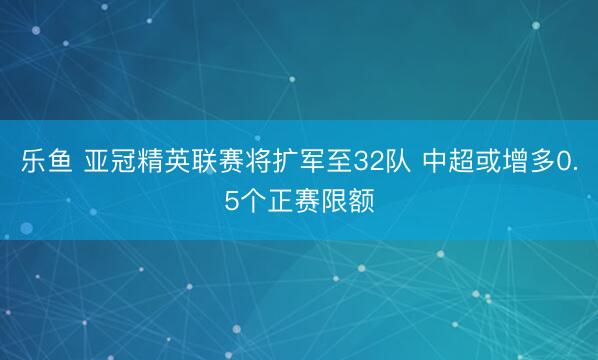 乐鱼 亚冠精英联赛将扩军至32队 中超或增多0.5个正赛限额