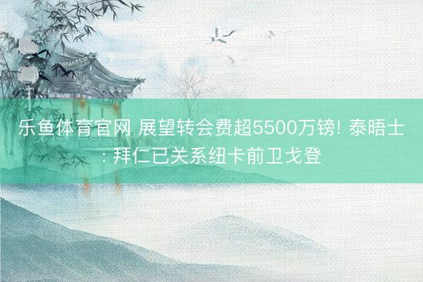 乐鱼体育官网 展望转会费超5500万镑! 泰晤士: 拜仁已关系纽卡前卫戈登