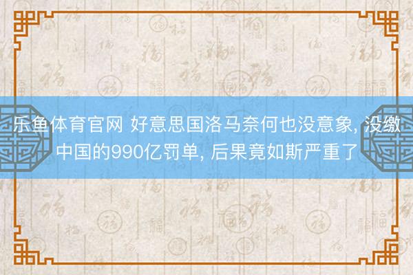 乐鱼体育官网 好意思国洛马奈何也没意象, 没缴中国的990亿罚单, 后果竟如斯严重了