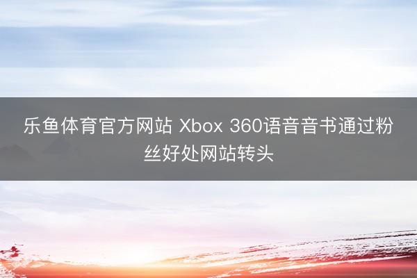 乐鱼体育官方网站 Xbox 360语音音书通过粉丝好处网站转头