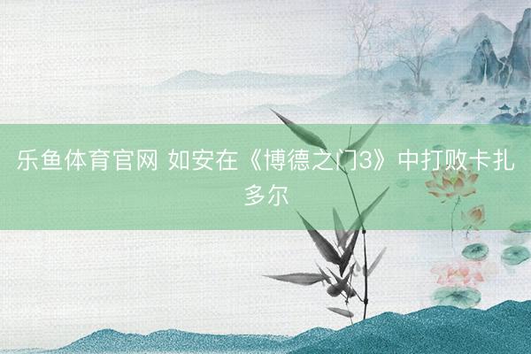 乐鱼体育官网 如安在《博德之门3》中打败卡扎多尔
