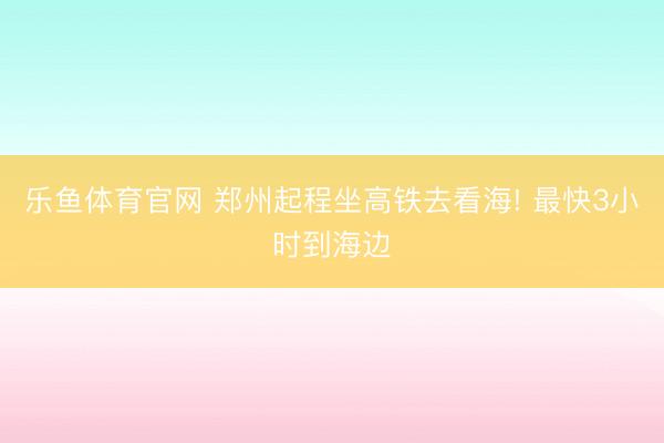 乐鱼体育官网 郑州起程坐高铁去看海! 最快3小时到海边