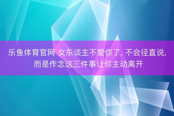 乐鱼体育官网 女东谈主不爱你了, 不会径直说, 而是作念这三件事让你主动离开