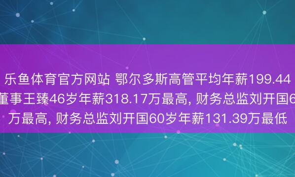 乐鱼体育官方网站 鄂尔多斯高管平均年薪199.44万: 董事长及非荒芜董事王臻46岁年薪318.17万最高, 财务总监刘开国60岁年薪131.39万最低