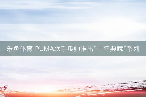 乐鱼体育 PUMA联手瓜帅推出“十年典藏”系列