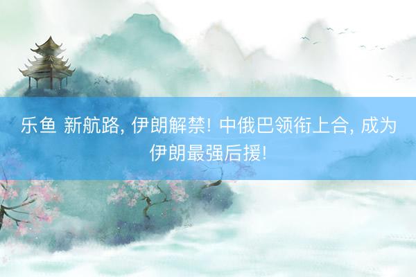 乐鱼 新航路, 伊朗解禁! 中俄巴领衔上合, 成为伊朗最强后援!