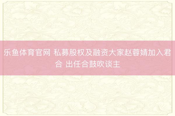 乐鱼体育官网 私募股权及融资大家赵蓉婧加入君合 出任合鼓吹谈主
